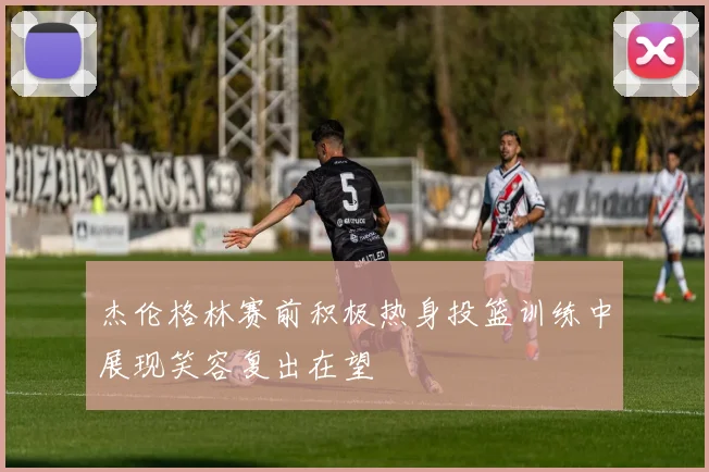 杰伦格林赛前积极热身投篮训练中展现笑容复出在望