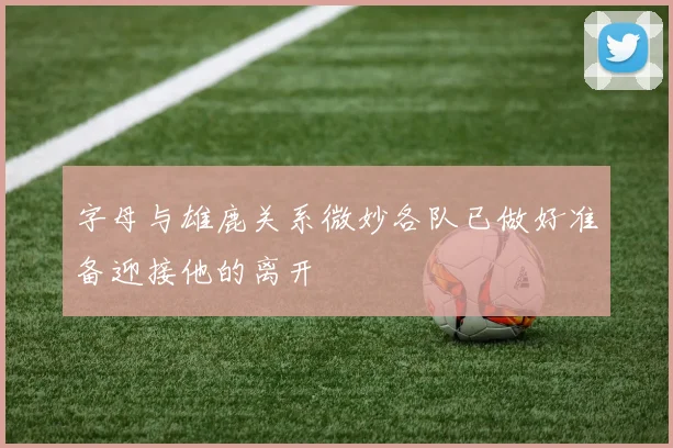 字母与雄鹿关系微妙各队已做好准备迎接他的离开