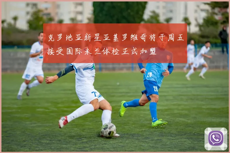 克罗地亚新星亚基罗维奇将于周五接受国际米兰体检正式加盟