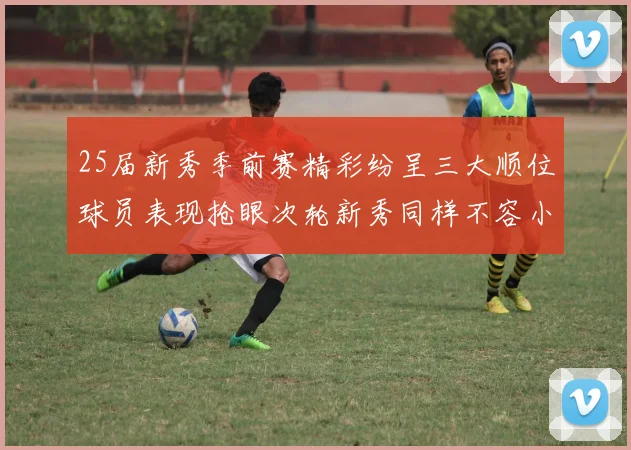 25届新秀季前赛精彩纷呈三大顺位球员表现抢眼次轮新秀同样不容小觑