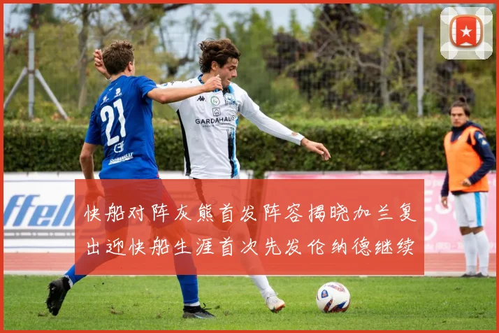 快船对阵灰熊首发阵容揭晓加兰复出迎快船生涯首次先发伦纳德继续出战
