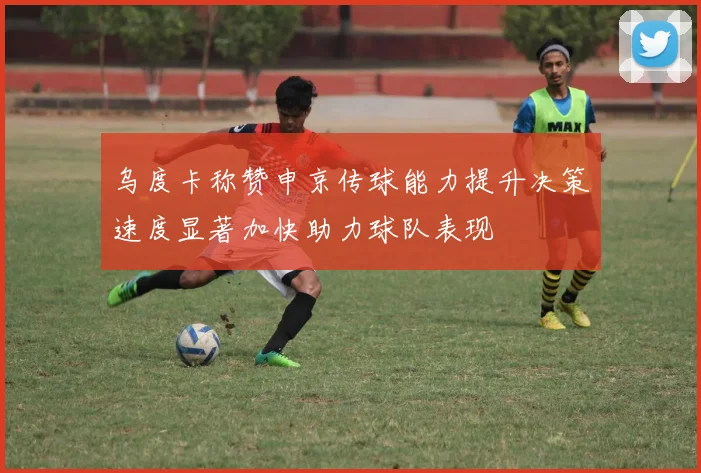 乌度卡称赞申京传球能力提升决策速度显著加快助力球队表现