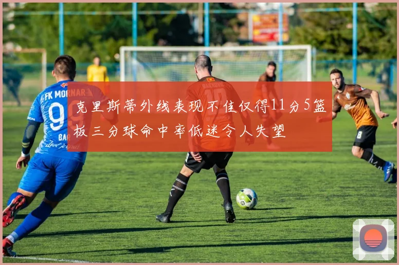 克里斯蒂外线表现不佳仅得11分5篮板三分球命中率低迷令人失望