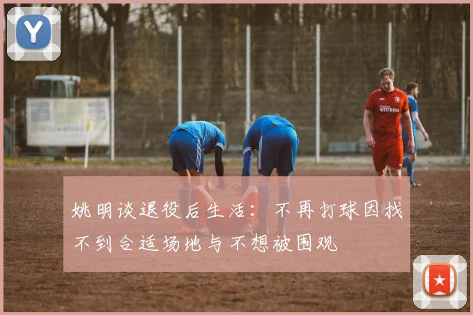 姚明谈退役后生活：不再打球因找不到合适场地与不想被围观