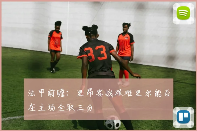 法甲前瞻：里昂客战艰难里尔能否在主场全取三分