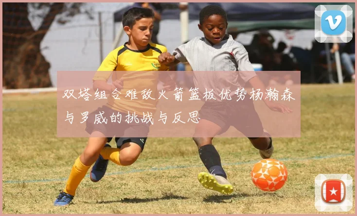 双塔组合难敌火箭篮板优势杨瀚森与罗威的挑战与反思
