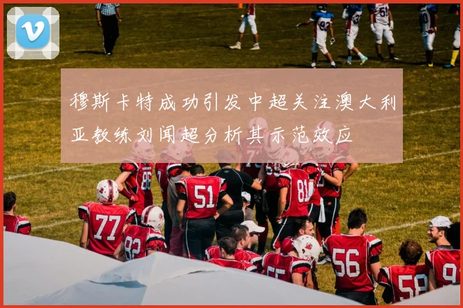 穆斯卡特成功引发中超关注澳大利亚教练刘闻超分析其示范效应
