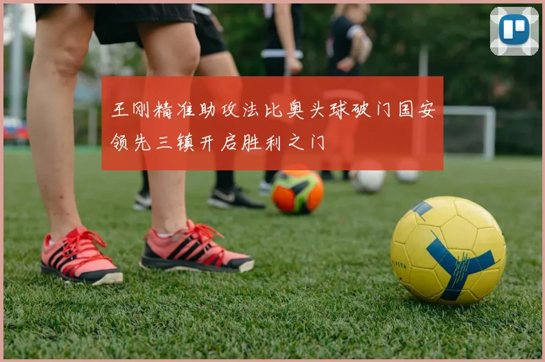 王刚精准助攻法比奥头球破门国安领先三镇开启胜利之门