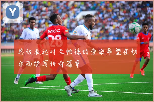 恩佐表达对兰帕德的崇敬希望在切尔西续写传奇篇章