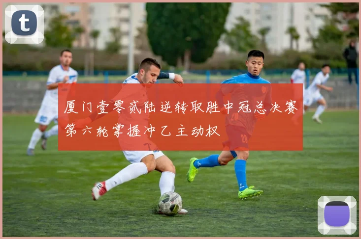 厦门壹零贰陆逆转取胜中冠总决赛第六轮掌握冲乙主动权