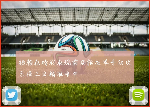 杨瀚森精彩表现前场抢板单手助攻乐福三分精准命中