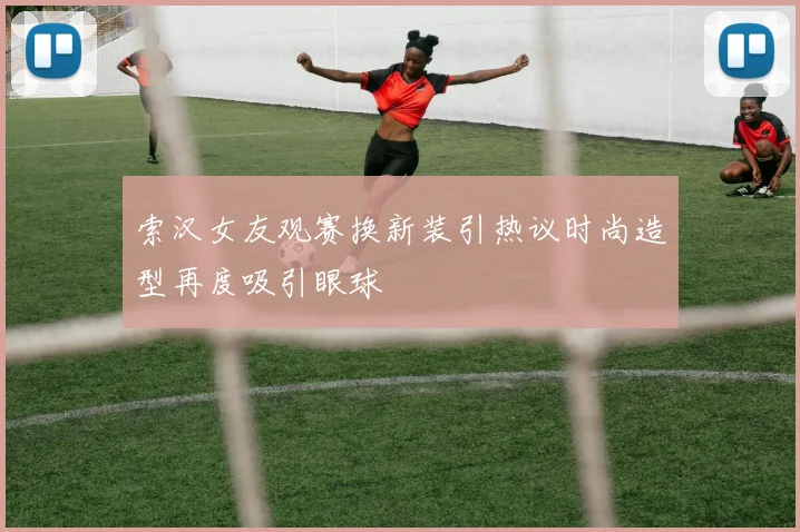索汉女友观赛换新装引热议时尚造型再度吸引眼球