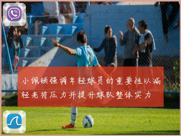 小佩顿强调年轻球员的重要性以减轻老将压力并提升球队整体实力