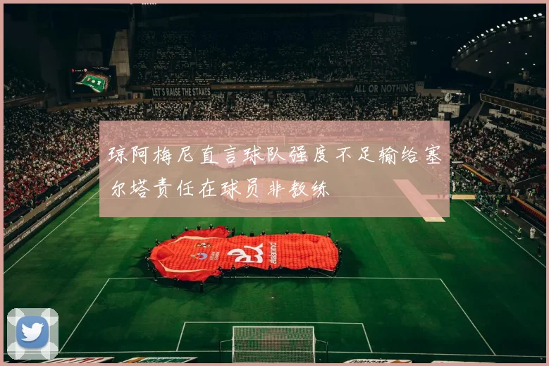 琼阿梅尼直言球队强度不足输给塞尔塔责任在球员非教练