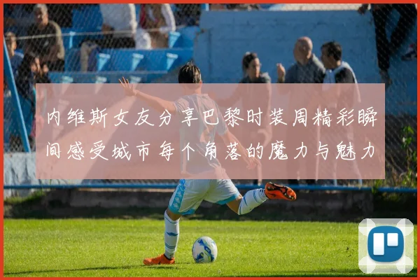 内维斯女友分享巴黎时装周精彩瞬间感受城市每个角落的魔力与魅力