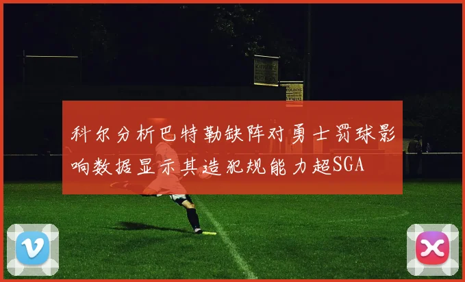 科尔分析巴特勒缺阵对勇士罚球影响数据显示其造犯规能力超SGA